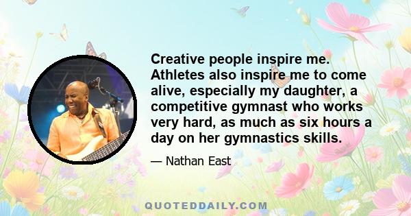 Creative people inspire me. Athletes also inspire me to come alive, especially my daughter, a competitive gymnast who works very hard, as much as six hours a day on her gymnastics skills.