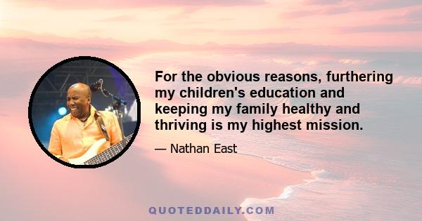 For the obvious reasons, furthering my children's education and keeping my family healthy and thriving is my highest mission.