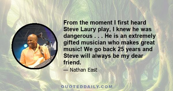 From the moment I first heard Steve Laury play, I knew he was dangerous . . . He is an extremely gifted musician who makes great music! We go back 25 years and Steve will always be my dear friend.