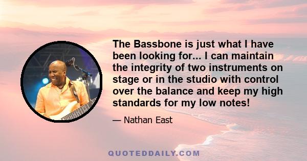 The Bassbone is just what I have been looking for... I can maintain the integrity of two instruments on stage or in the studio with control over the balance and keep my high standards for my low notes!