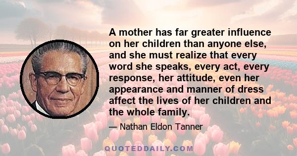 A mother has far greater influence on her children than anyone else, and she must realize that every word she speaks, every act, every response, her attitude, even her appearance and manner of dress affect the lives of