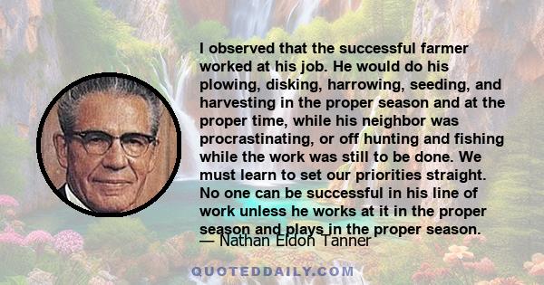 I observed that the successful farmer worked at his job. He would do his plowing, disking, harrowing, seeding, and harvesting in the proper season and at the proper time, while his neighbor was procrastinating, or off