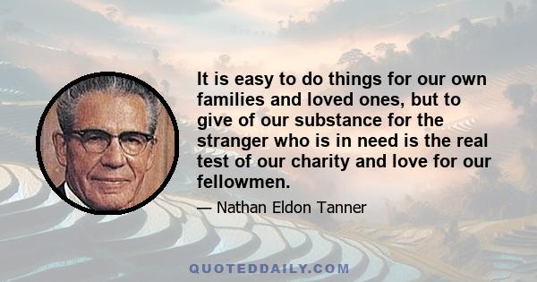 It is easy to do things for our own families and loved ones, but to give of our substance for the stranger who is in need is the real test of our charity and love for our fellowmen.