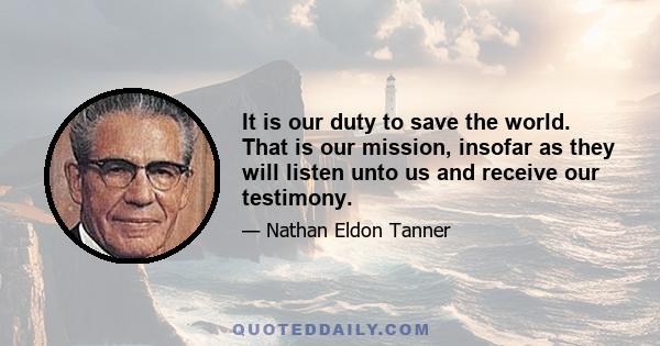 It is our duty to save the world. That is our mission, insofar as they will listen unto us and receive our testimony.