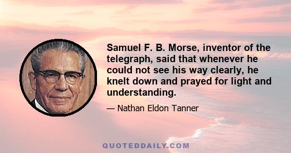 Samuel F. B. Morse, inventor of the telegraph, said that whenever he could not see his way clearly, he knelt down and prayed for light and understanding.