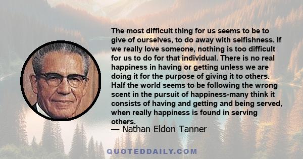 The most difficult thing for us seems to be to give of ourselves, to do away with selfishness. If we really love someone, nothing is too difficult for us to do for that individual. There is no real happiness in having