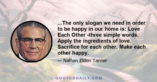 ...The only slogan we need in order to be happy in our home is: Love Each Other -three simple words. Apply the ingredients of love. Sacrifice for each other. Make each other happy.