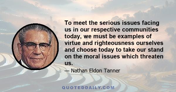 To meet the serious issues facing us in our respective communities today, we must be examples of virtue and righteousness ourselves and choose today to take our stand on the moral issues which threaten us.