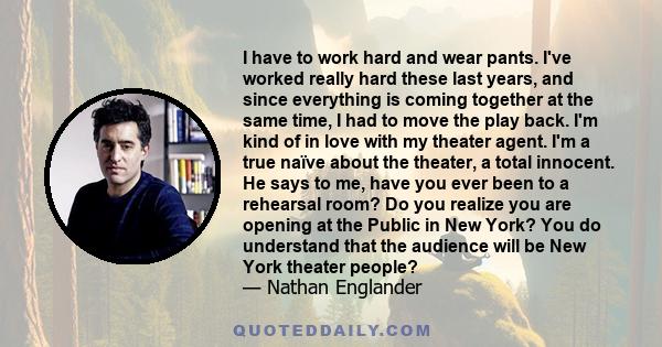 I have to work hard and wear pants. I've worked really hard these last years, and since everything is coming together at the same time, I had to move the play back. I'm kind of in love with my theater agent. I'm a true