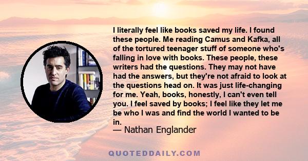 I literally feel like books saved my life. I found these people. Me reading Camus and Kafka, all of the tortured teenager stuff of someone who's falling in love with books. These people, these writers had the questions. 