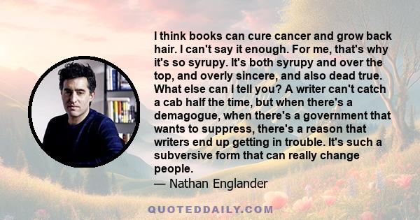 I think books can cure cancer and grow back hair. I can't say it enough. For me, that's why it's so syrupy. It's both syrupy and over the top, and overly sincere, and also dead true. What else can I tell you? A writer