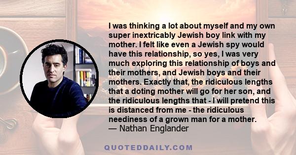 I was thinking a lot about myself and my own super inextricably Jewish boy link with my mother. I felt like even a Jewish spy would have this relationship, so yes, I was very much exploring this relationship of boys and 