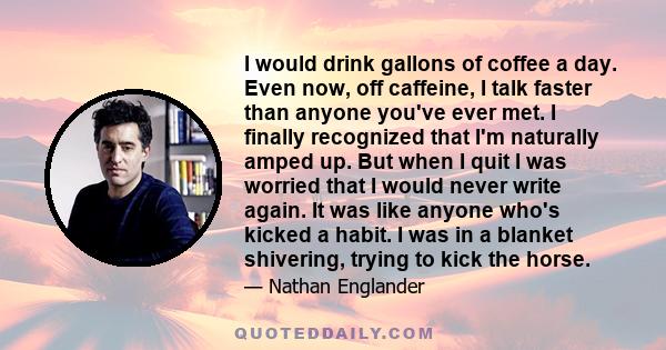 I would drink gallons of coffee a day. Even now, off caffeine, I talk faster than anyone you've ever met. I finally recognized that I'm naturally amped up. But when I quit I was worried that I would never write again.