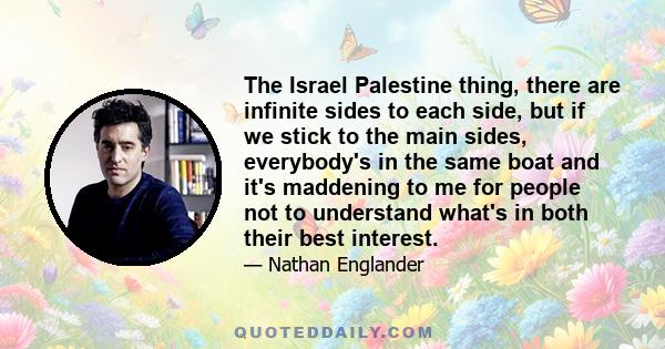 The Israel Palestine thing, there are infinite sides to each side, but if we stick to the main sides, everybody's in the same boat and it's maddening to me for people not to understand what's in both their best interest.