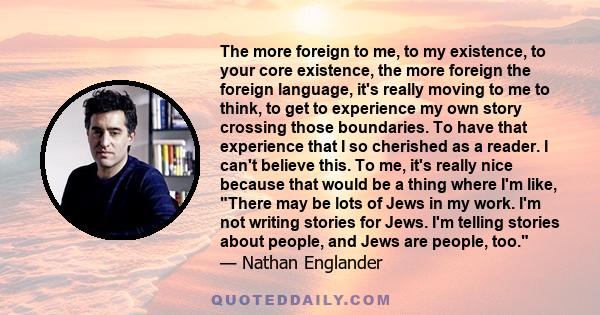 The more foreign to me, to my existence, to your core existence, the more foreign the foreign language, it's really moving to me to think, to get to experience my own story crossing those boundaries. To have that