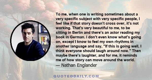 To me, when one is writing sometimes about a very specific subject with very specific people, I feel like if that story doesn't cross over, it's not working. That's very beautiful to me, to be sitting in Berlin and