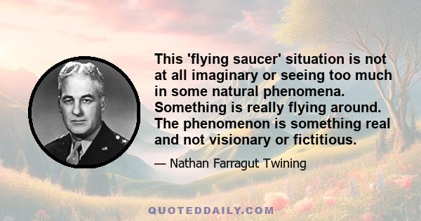 This 'flying saucer' situation is not at all imaginary or seeing too much in some natural phenomena. Something is really flying around. The phenomenon is something real and not visionary or fictitious.