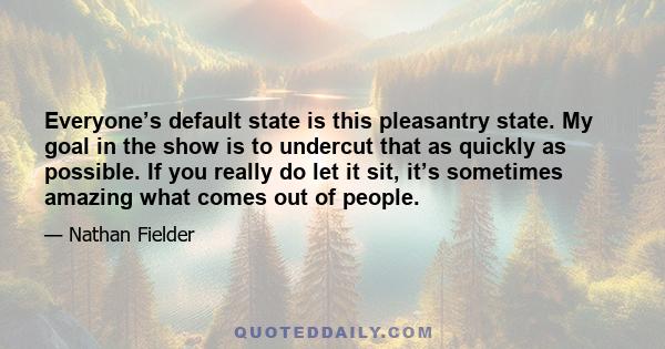 Everyone’s default state is this pleasantry state. My goal in the show is to undercut that as quickly as possible. If you really do let it sit, it’s sometimes amazing what comes out of people.