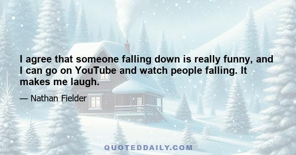 I agree that someone falling down is really funny, and I can go on YouTube and watch people falling. It makes me laugh.