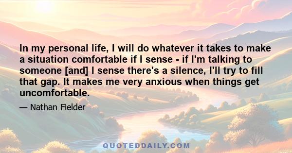 In my personal life, I will do whatever it takes to make a situation comfortable if I sense - if I'm talking to someone [and] I sense there's a silence, I'll try to fill that gap. It makes me very anxious when things