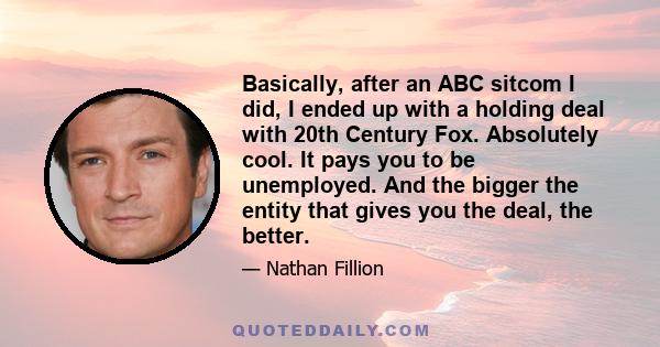 Basically, after an ABC sitcom I did, I ended up with a holding deal with 20th Century Fox. Absolutely cool. It pays you to be unemployed. And the bigger the entity that gives you the deal, the better.