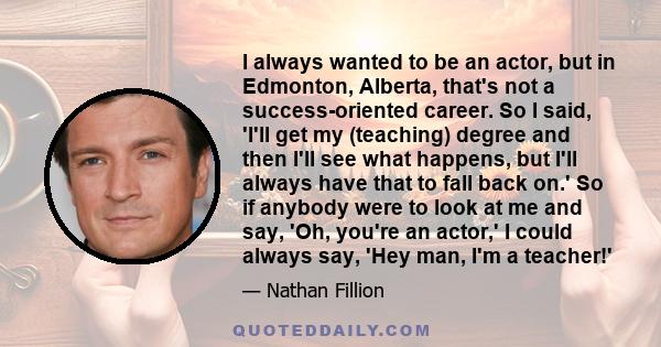 I always wanted to be an actor, but in Edmonton, Alberta, that's not a success-oriented career. So I said, 'I'll get my (teaching) degree and then I'll see what happens, but I'll always have that to fall back on.' So if 