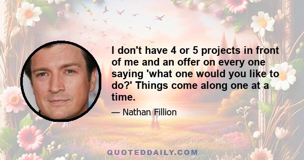 I don't have 4 or 5 projects in front of me and an offer on every one saying 'what one would you like to do?' Things come along one at a time.