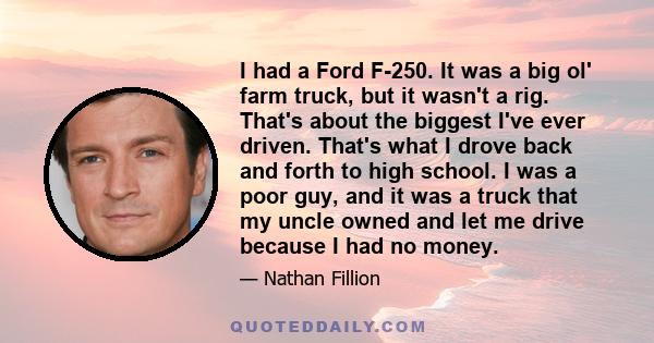 I had a Ford F-250. It was a big ol' farm truck, but it wasn't a rig. That's about the biggest I've ever driven. That's what I drove back and forth to high school. I was a poor guy, and it was a truck that my uncle