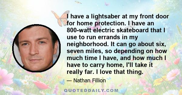 I have a lightsaber at my front door for home protection. I have an 800-watt electric skateboard that I use to run errands in my neighborhood. It can go about six, seven miles, so depending on how much time I have, and