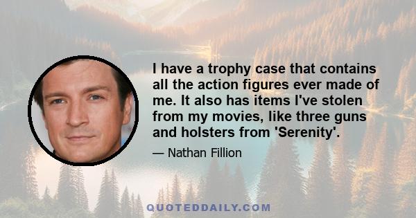 I have a trophy case that contains all the action figures ever made of me. It also has items I've stolen from my movies, like three guns and holsters from 'Serenity'.