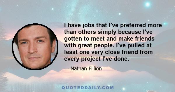 I have jobs that I've preferred more than others simply because I've gotten to meet and make friends with great people. I've pulled at least one very close friend from every project I've done.