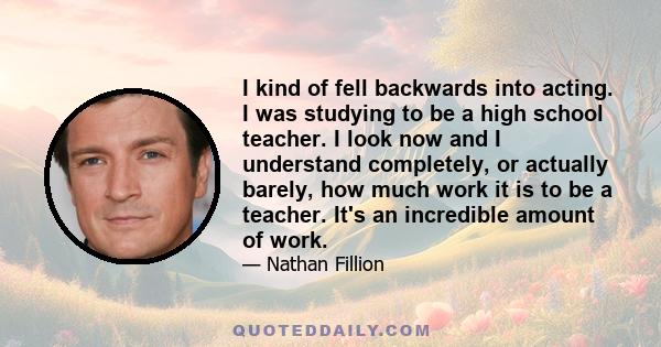 I kind of fell backwards into acting. I was studying to be a high school teacher. I look now and I understand completely, or actually barely, how much work it is to be a teacher. It's an incredible amount of work.