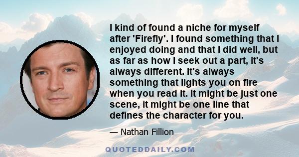 I kind of found a niche for myself after 'Firefly'. I found something that I enjoyed doing and that I did well, but as far as how I seek out a part, it's always different. It's always something that lights you on fire