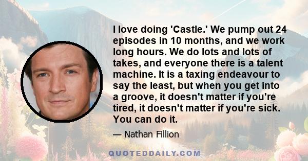 I love doing 'Castle.' We pump out 24 episodes in 10 months, and we work long hours. We do lots and lots of takes, and everyone there is a talent machine. It is a taxing endeavour to say the least, but when you get into 