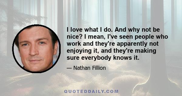 I love what I do. And why not be nice? I mean, I've seen people who work and they're apparently not enjoying it, and they're making sure everybody knows it.