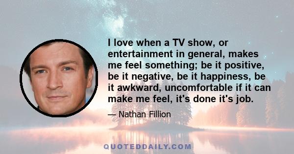 I love when a TV show, or entertainment in general, makes me feel something; be it positive, be it negative, be it happiness, be it awkward, uncomfortable if it can make me feel, it's done it's job.