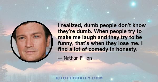 I realized, dumb people don't know they're dumb. When people try to make me laugh and they try to be funny, that's when they lose me. I find a lot of comedy in honesty.