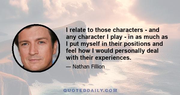 I relate to those characters - and any character I play - in as much as I put myself in their positions and feel how I would personally deal with their experiences.