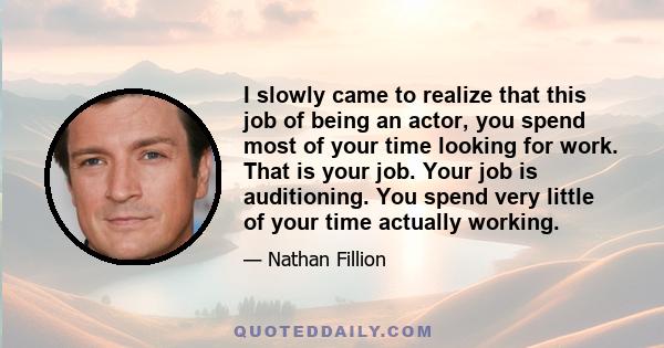 I slowly came to realize that this job of being an actor, you spend most of your time looking for work. That is your job. Your job is auditioning. You spend very little of your time actually working.