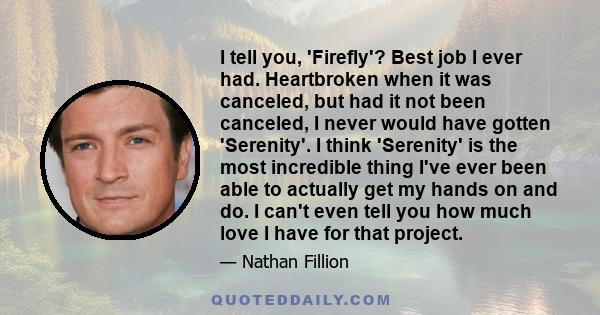 I tell you, 'Firefly'? Best job I ever had. Heartbroken when it was canceled, but had it not been canceled, I never would have gotten 'Serenity'. I think 'Serenity' is the most incredible thing I've ever been able to