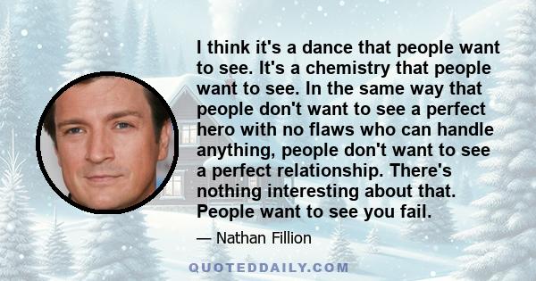 I think it's a dance that people want to see. It's a chemistry that people want to see. In the same way that people don't want to see a perfect hero with no flaws who can handle anything, people don't want to see a