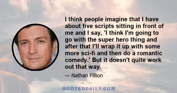 I think people imagine that I have about five scripts sitting in front of me and I say, 'I think I'm going to go with the super hero thing and after that I'll wrap it up with some more sci-fi and then do a romantic