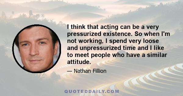 I think that acting can be a very pressurized existence. So when I'm not working, I spend very loose and unpressurized time and I like to meet people who have a similar attitude.