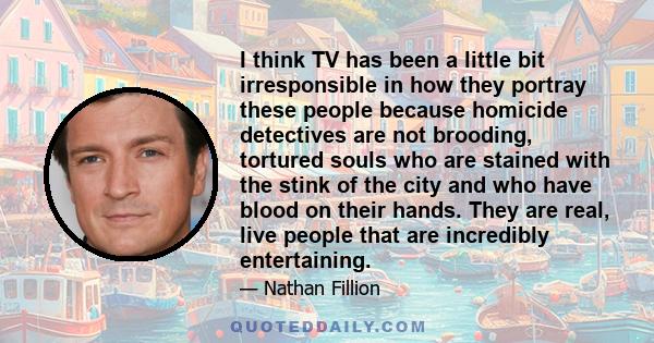 I think TV has been a little bit irresponsible in how they portray these people because homicide detectives are not brooding, tortured souls who are stained with the stink of the city and who have blood on their hands.