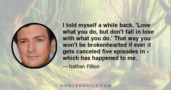 I told myself a while back, 'Love what you do, but don't fall in love with what you do.' That way you won't be brokenhearted if ever it gets canceled five episodes in - which has happened to me.