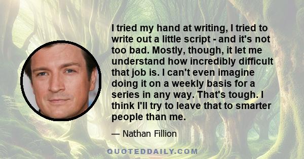 I tried my hand at writing, I tried to write out a little script - and it's not too bad. Mostly, though, it let me understand how incredibly difficult that job is. I can't even imagine doing it on a weekly basis for a