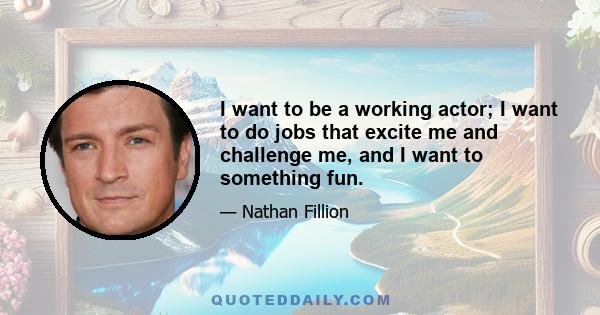 I want to be a working actor; I want to do jobs that excite me and challenge me, and I want to something fun.