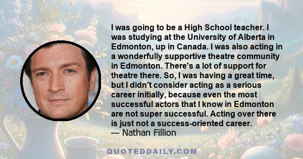 I was going to be a High School teacher. I was studying at the University of Alberta in Edmonton, up in Canada. I was also acting in a wonderfully supportive theatre community in Edmonton. There's a lot of support for