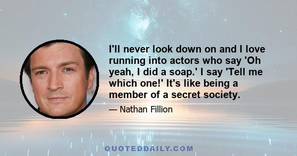 I'll never look down on and I love running into actors who say 'Oh yeah, I did a soap.' I say 'Tell me which one!' It's like being a member of a secret society.