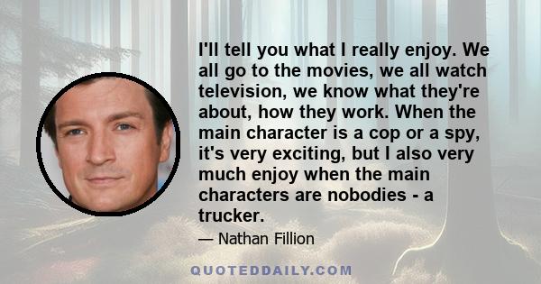 I'll tell you what I really enjoy. We all go to the movies, we all watch television, we know what they're about, how they work. When the main character is a cop or a spy, it's very exciting, but I also very much enjoy